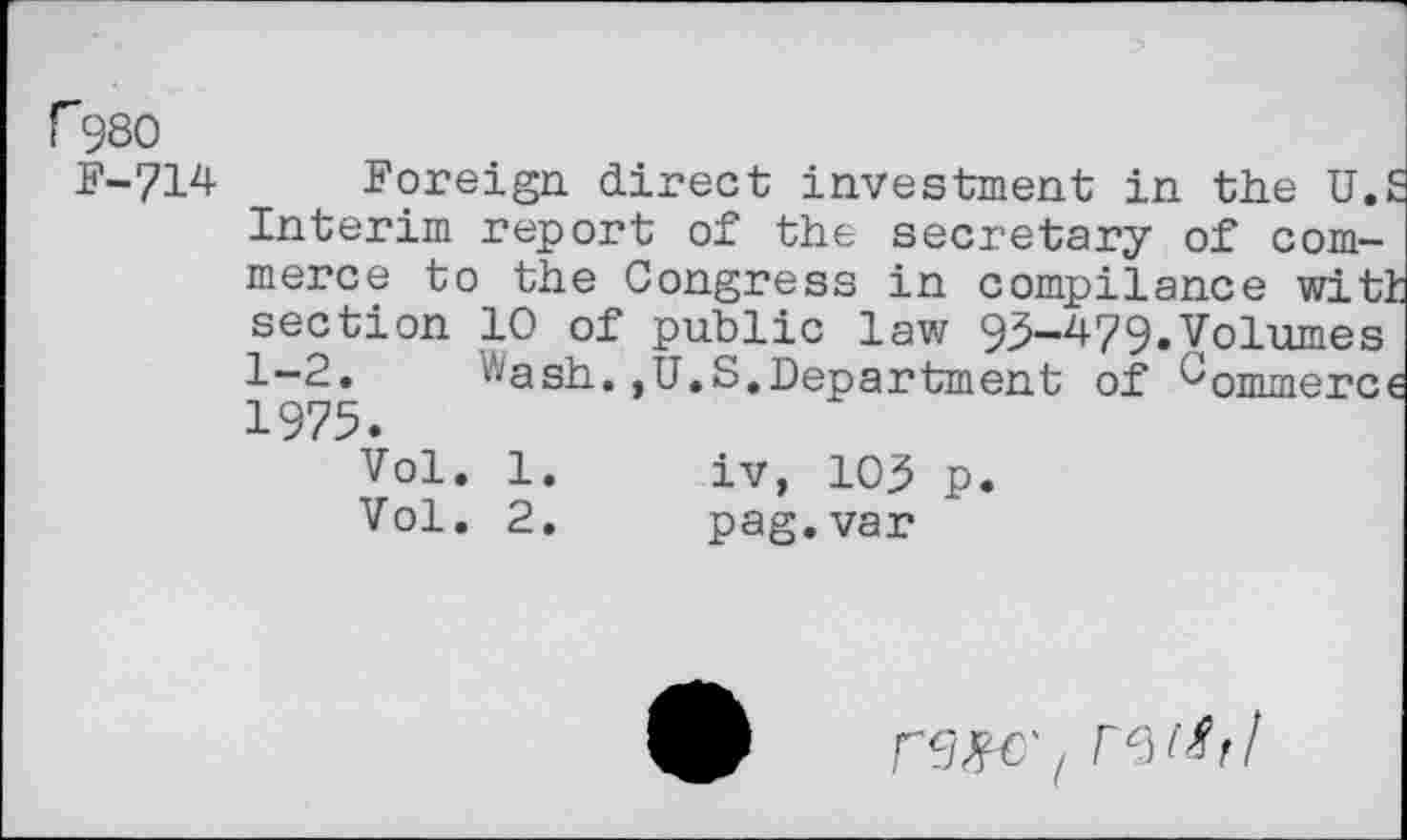 ﻿r980
F-714
Foreign direct investment in the U.S Interim report of the secretary of commerce to the Congress in compliance witl section 10 of public law 93-479.Volumes 1-2. Wash.,U.S.Department of Commerce 1975.
Vol. 1.	iv, 103 p.
Vol. 2.	pag.var